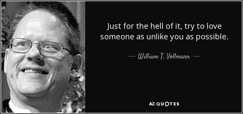 Just for the hell of it, try to love someone as unlike you as possible. - William T. Vollmann