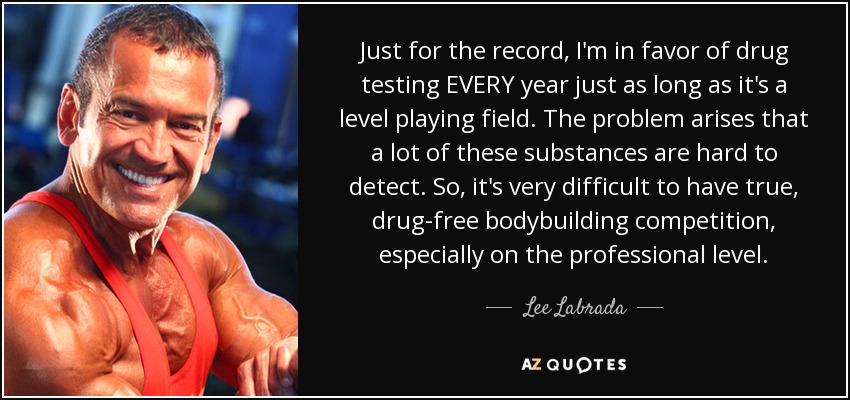 Just for the record, I'm in favor of drug testing EVERY year just as long as it's a level playing field. The problem arises that a lot of these substances are hard to detect. So, it's very difficult to have true, drug-free bodybuilding competition, especially on the professional level. - Lee Labrada