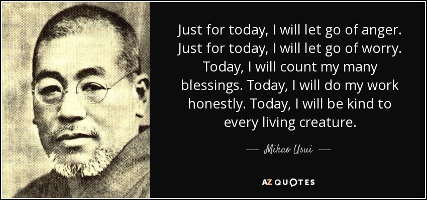Just for today, I will let go of anger. Just for today, I will let go of worry. Today, I will count my many blessings. Today, I will do my work honestly. Today, I will be kind to every living creature. - Mikao Usui