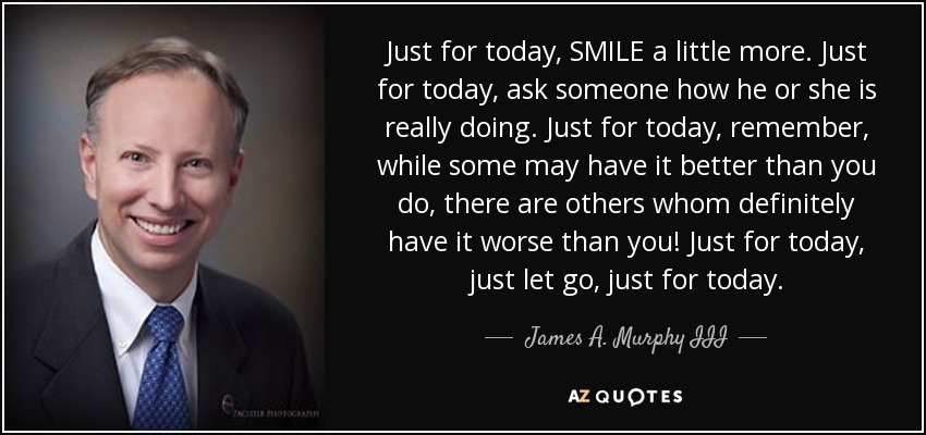 Just for today, SMILE a little more. Just for today, ask someone how he or she is really doing. Just for today, remember, while some may have it better than you do, there are others whom definitely have it worse than you! Just for today, just let go, just for today. - James A. Murphy III