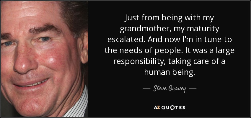 Just from being with my grandmother, my maturity escalated. And now I'm in tune to the needs of people. It was a large responsibility, taking care of a human being. - Steve Garvey
