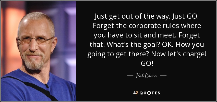 Just get out of the way. Just GO. Forget the corporate rules where you have to sit and meet. Forget that. What's the goal? OK. How you going to get there? Now let's charge! GO! - Pat Croce