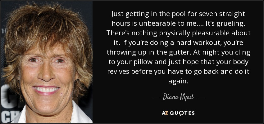 Just getting in the pool for seven straight hours is unbearable to me.... It's grueling. There's nothing physically pleasurable about it. If you're doing a hard workout, you're throwing up in the gutter. At night you cling to your pillow and just hope that your body revives before you have to go back and do it again. - Diana Nyad