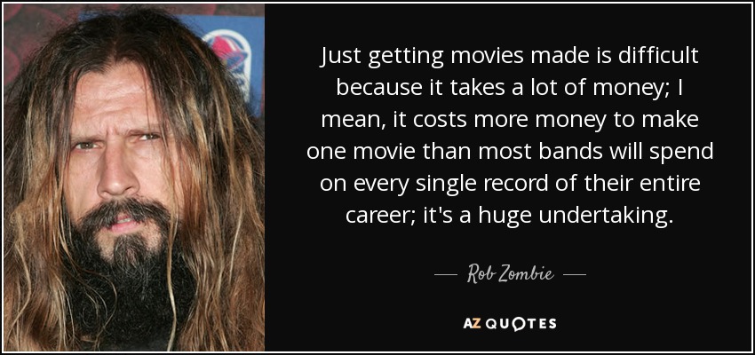 Just getting movies made is difficult because it takes a lot of money; I mean, it costs more money to make one movie than most bands will spend on every single record of their entire career; it's a huge undertaking. - Rob Zombie