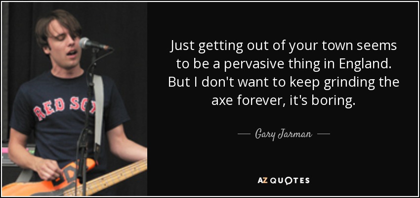 Just getting out of your town seems to be a pervasive thing in England. But I don't want to keep grinding the axe forever, it's boring. - Gary Jarman