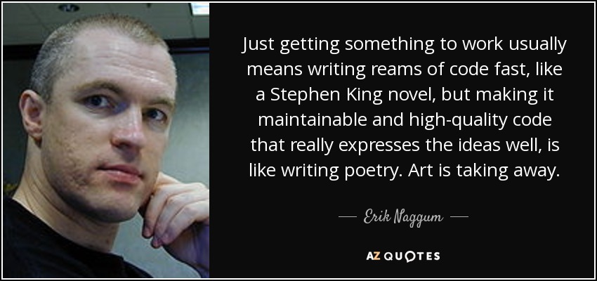 Just getting something to work usually means writing reams of code fast, like a Stephen King novel, but making it maintainable and high-quality code that really expresses the ideas well, is like writing poetry. Art is taking away. - Erik Naggum