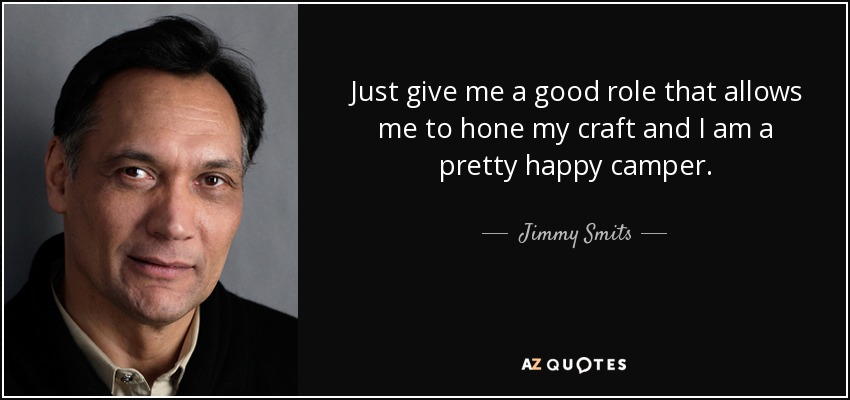 Just give me a good role that allows me to hone my craft and I am a pretty happy camper. - Jimmy Smits