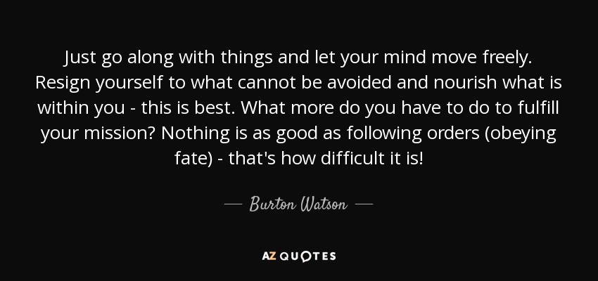 Just go along with things and let your mind move freely. Resign yourself to what cannot be avoided and nourish what is within you - this is best. What more do you have to do to fulfill your mission? Nothing is as good as following orders (obeying fate) - that's how difficult it is! - Burton Watson