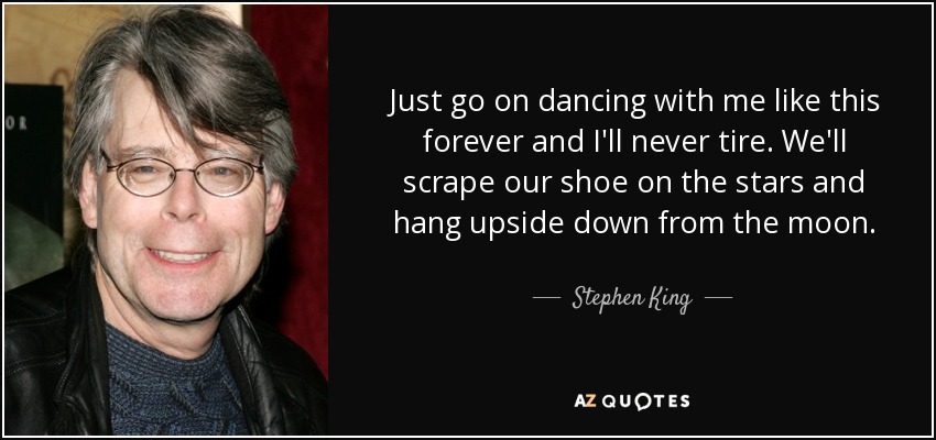 Just go on dancing with me like this forever and I'll never tire. We'll scrape our shoe on the stars and hang upside down from the moon. - Stephen King