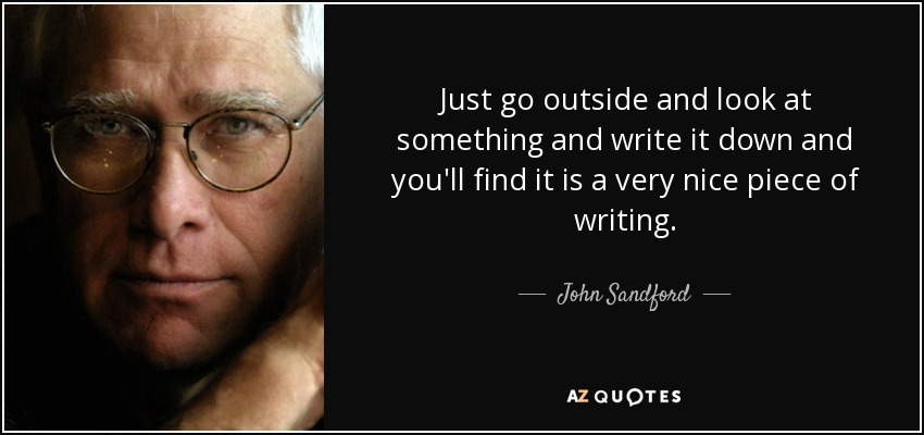 Just go outside and look at something and write it down and you'll find it is a very nice piece of writing. - John Sandford