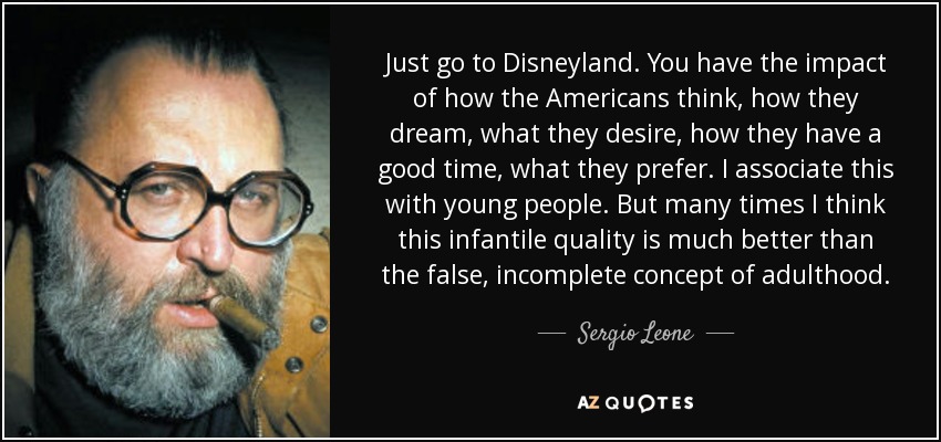 Just go to Disneyland. You have the impact of how the Americans think, how they dream, what they desire, how they have a good time, what they prefer. I associate this with young people. But many times I think this infantile quality is much better than the false, incomplete concept of adulthood. - Sergio Leone