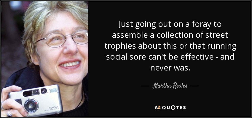 Just going out on a foray to assemble a collection of street trophies about this or that running social sore can't be effective - and never was. - Martha Rosler