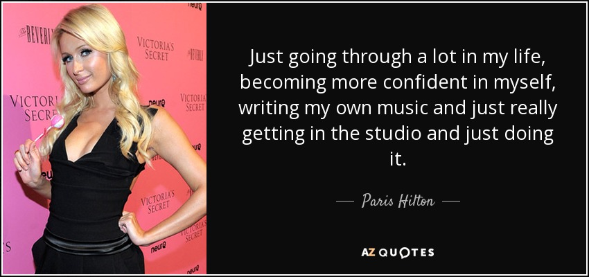 Just going through a lot in my life, becoming more confident in myself, writing my own music and just really getting in the studio and just doing it. - Paris Hilton