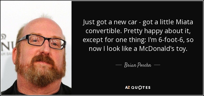 Just got a new car - got a little Miata convertible. Pretty happy about it, except for one thing: I'm 6-foot-6, so now I look like a McDonald's toy. - Brian Posehn