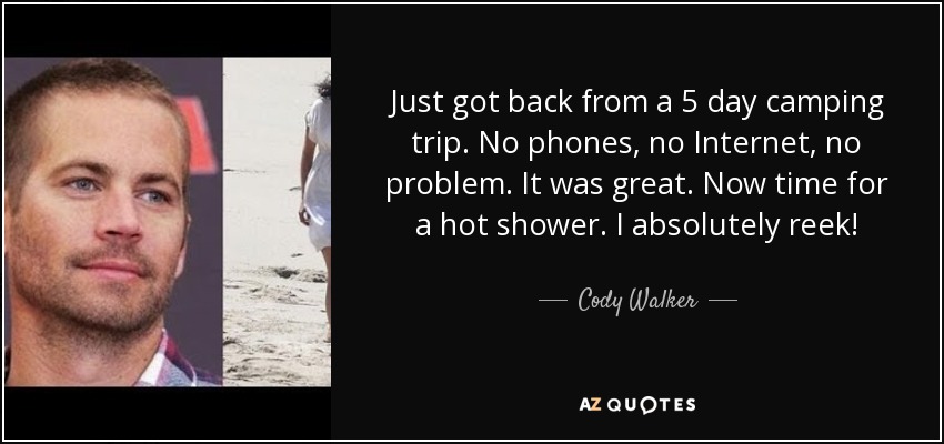 Just got back from a 5 day camping trip. No phones, no Internet, no problem. It was great. Now time for a hot shower. I absolutely reek! - Cody Walker