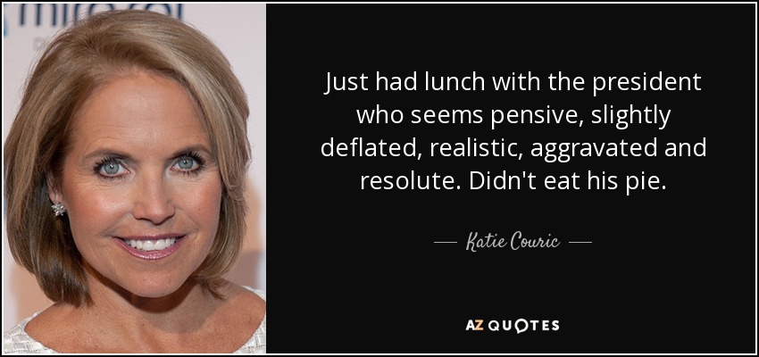 Just had lunch with the president who seems pensive, slightly deflated, realistic, aggravated and resolute. Didn't eat his pie. - Katie Couric