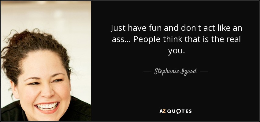 Just have fun and don't act like an ass... People think that is the real you. - Stephanie Izard
