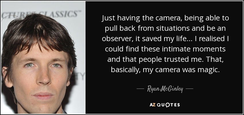 Just having the camera, being able to pull back from situations and be an observer, it saved my life... I realised I could find these intimate moments and that people trusted me. That, basically, my camera was magic. - Ryan McGinley