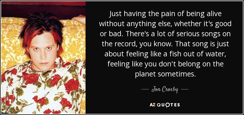 Just having the pain of being alive without anything else, whether it's good or bad. There's a lot of serious songs on the record, you know. That song is just about feeling like a fish out of water, feeling like you don't belong on the planet sometimes. - Jon Crosby