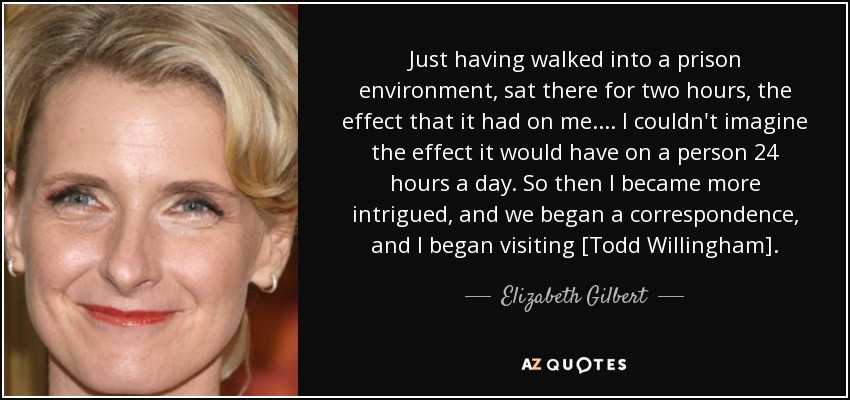 Just having walked into a prison environment, sat there for two hours, the effect that it had on me. ... I couldn't imagine the effect it would have on a person 24 hours a day. So then I became more intrigued, and we began a correspondence, and I began visiting [Todd Willingham]. - Elizabeth Gilbert
