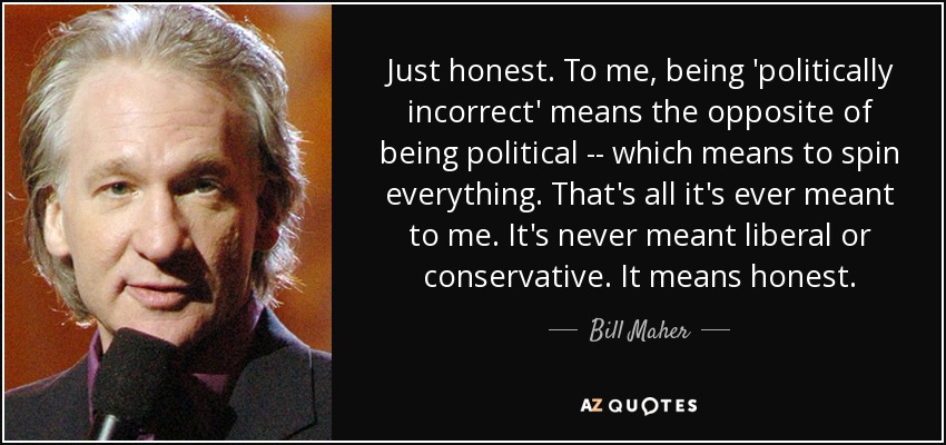 Just honest. To me, being 'politically incorrect' means the opposite of being political -- which means to spin everything. That's all it's ever meant to me. It's never meant liberal or conservative. It means honest. - Bill Maher