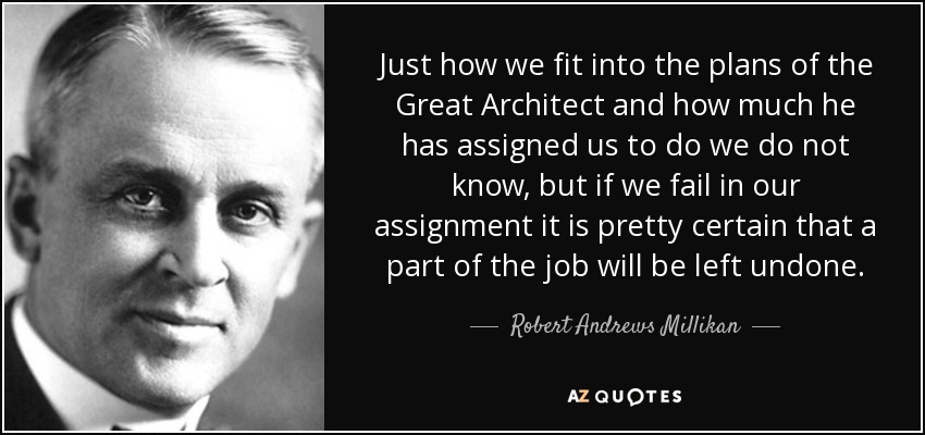 Just how we fit into the plans of the Great Architect and how much he has assigned us to do we do not know, but if we fail in our assignment it is pretty certain that a part of the job will be left undone. - Robert Andrews Millikan