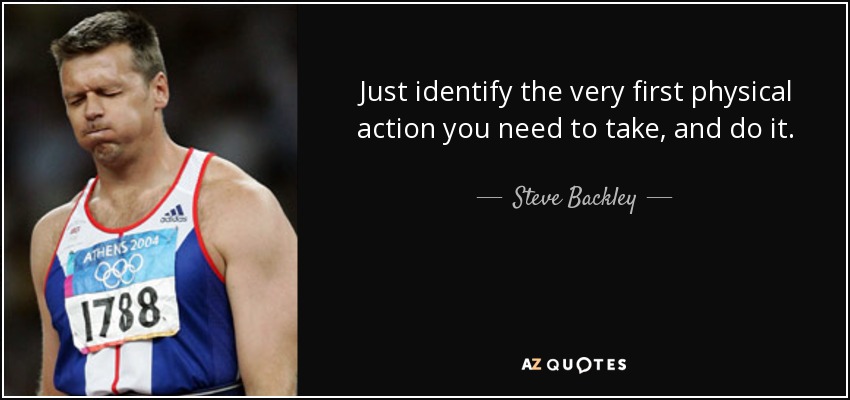Just identify the very first physical action you need to take, and do it. - Steve Backley