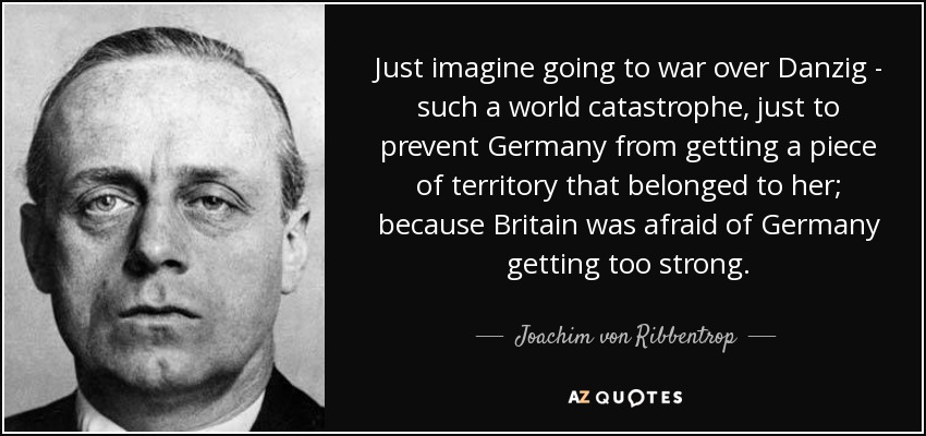 Just imagine going to war over Danzig - such a world catastrophe, just to prevent Germany from getting a piece of territory that belonged to her; because Britain was afraid of Germany getting too strong. - Joachim von Ribbentrop