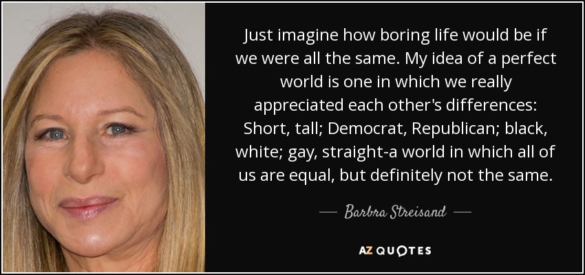 Just imagine how boring life would be if we were all the same. My idea of a perfect world is one in which we really appreciated each other's differences: Short, tall; Democrat, Republican; black, white; gay, straight-a world in which all of us are equal, but definitely not the same. - Barbra Streisand