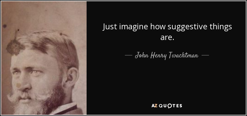 Just imagine how suggestive things are. - John Henry Twachtman