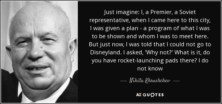 Just imagine: I, a Premier, a Soviet representative, when I came here to this city, I was given a plan - a program of what I was to be shown and whom I was to meet here. But just now, I was told that I could not go to Disneyland. I asked, 'Why not?' What is it, do you have rocket-launching pads there? I do not know - Nikita Khrushchev
