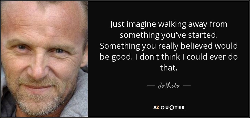 Just imagine walking away from something you've started. Something you really believed would be good. I don't think I could ever do that. - Jo Nesbo