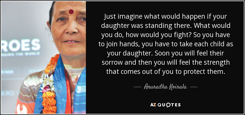 Just imagine what would happen if your daughter was standing there. What would you do, how would you fight? So you have to join hands, you have to take each child as your daughter. Soon you will feel their sorrow and then you will feel the strength that comes out of you to protect them. - Anuradha Koirala