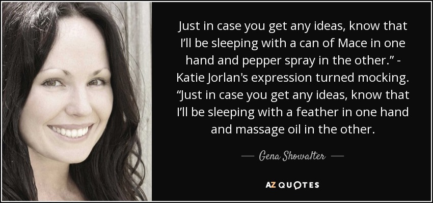 Just in case you get any ideas, know that I’ll be sleeping with a can of Mace in one hand and pepper spray in the other.” - Katie Jorlan's expression turned mocking. “Just in case you get any ideas, know that I’ll be sleeping with a feather in one hand and massage oil in the other. - Gena Showalter