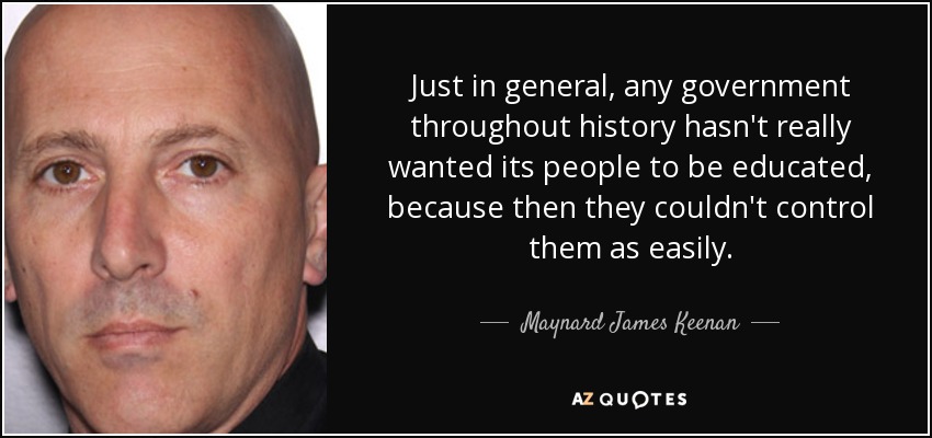 Just in general, any government throughout history hasn't really wanted its people to be educated, because then they couldn't control them as easily. - Maynard James Keenan