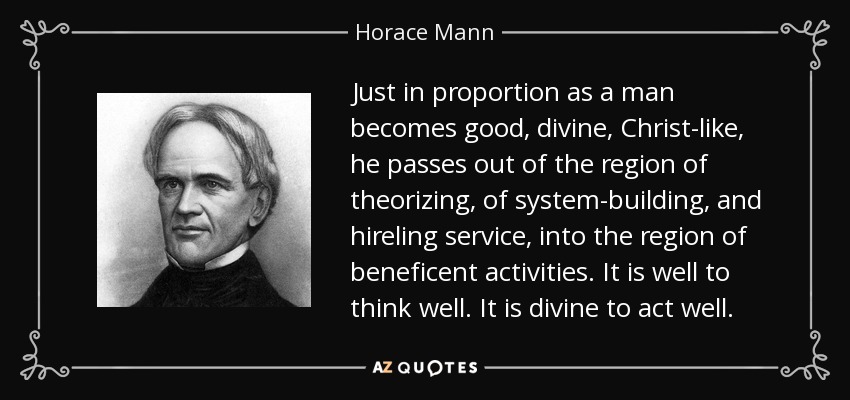 Just in proportion as a man becomes good, divine, Christ-like, he passes out of the region of theorizing, of system-building, and hireling service, into the region of beneficent activities. It is well to think well. It is divine to act well. - Horace Mann