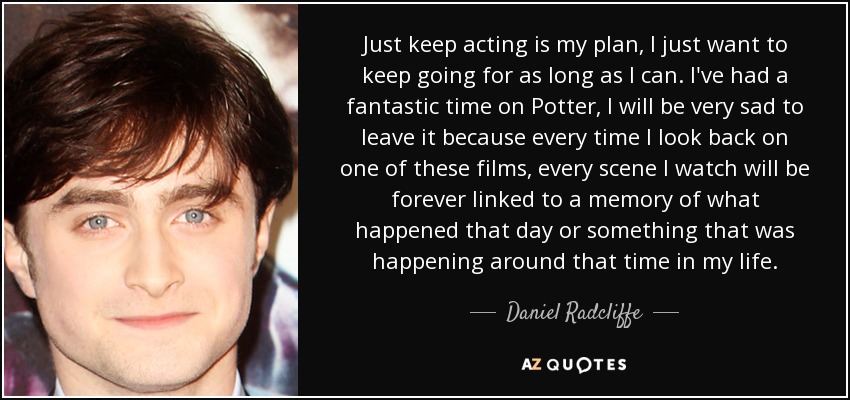 Just keep acting is my plan, I just want to keep going for as long as I can. I've had a fantastic time on Potter, I will be very sad to leave it because every time I look back on one of these films, every scene I watch will be forever linked to a memory of what happened that day or something that was happening around that time in my life. - Daniel Radcliffe