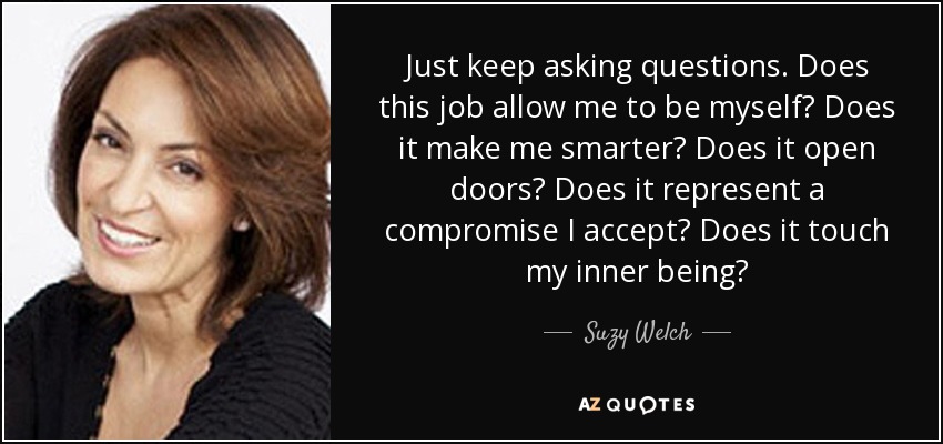 Just keep asking questions. Does this job allow me to be myself? Does it make me smarter? Does it open doors? Does it represent a compromise I accept? Does it touch my inner being? - Suzy Welch