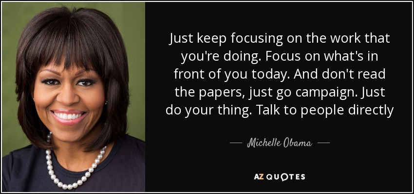 Just keep focusing on the work that you're doing. Focus on what's in front of you today. And don't read the papers, just go campaign. Just do your thing. Talk to people directly - Michelle Obama