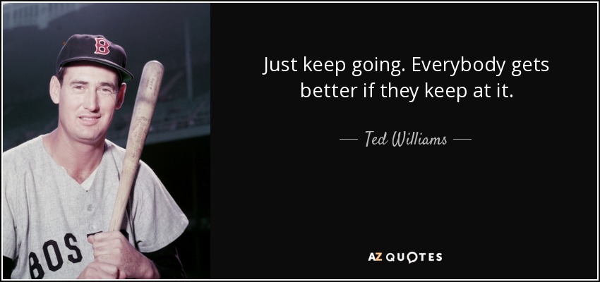 Just keep going. Everybody gets better if they keep at it. - Ted Williams