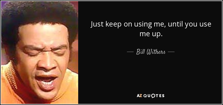 Just keep on using me, until you use me up. - Bill Withers