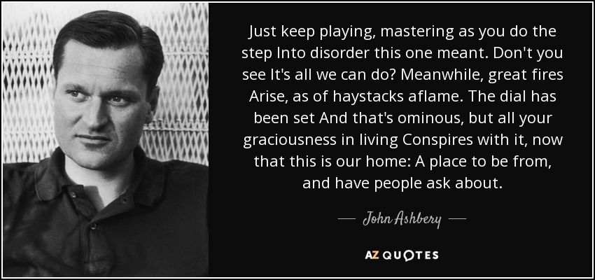 Just keep playing, mastering as you do the step Into disorder this one meant. Don't you see It's all we can do? Meanwhile, great fires Arise, as of haystacks aflame. The dial has been set And that's ominous, but all your graciousness in living Conspires with it, now that this is our home: A place to be from, and have people ask about. - John Ashbery