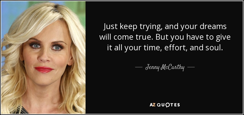 Just keep trying, and your dreams will come true. But you have to give it all your time, effort, and soul. - Jenny McCarthy