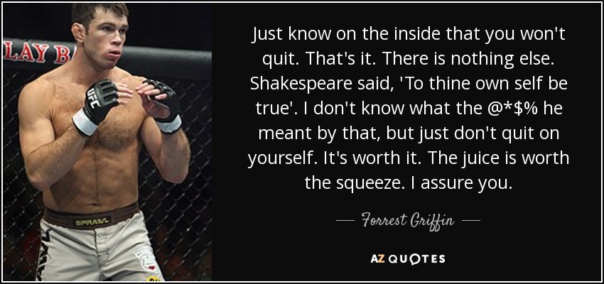 Just know on the inside that you won't quit. That's it. There is nothing else. Shakespeare said, 'To thine own self be true'. I don't know what the @*$% he meant by that, but just don't quit on yourself. It's worth it. The juice is worth the squeeze. I assure you. - Forrest Griffin