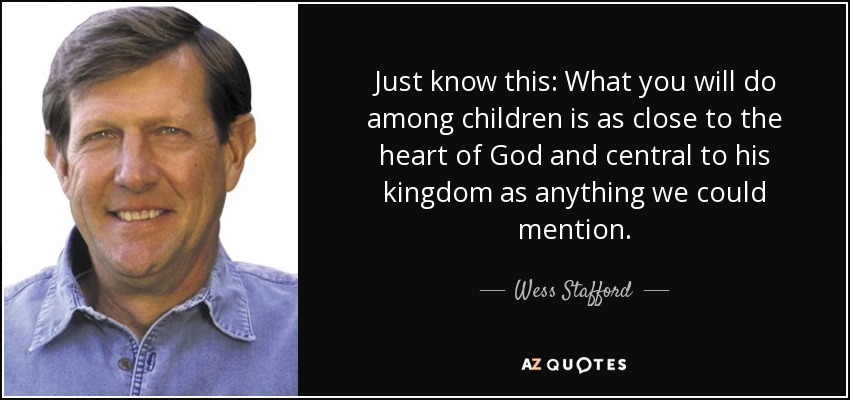 Just know this: What you will do among children is as close to the heart of God and central to his kingdom as anything we could mention. - Wess Stafford