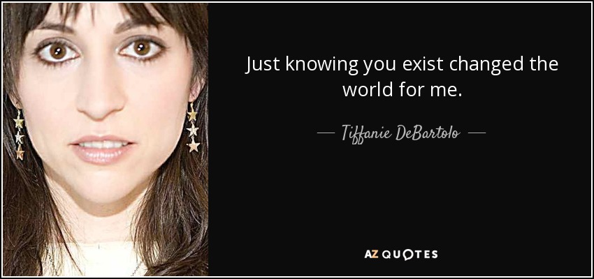 Just knowing you exist changed the world for me. - Tiffanie DeBartolo