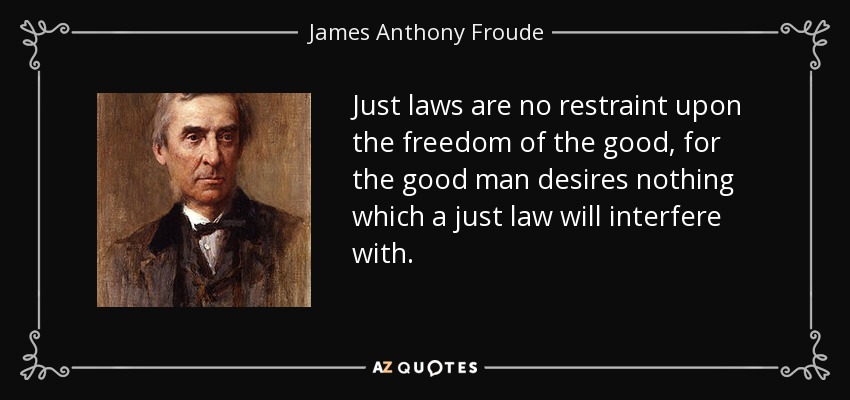 Just laws are no restraint upon the freedom of the good, for the good man desires nothing which a just law will interfere with. - James Anthony Froude