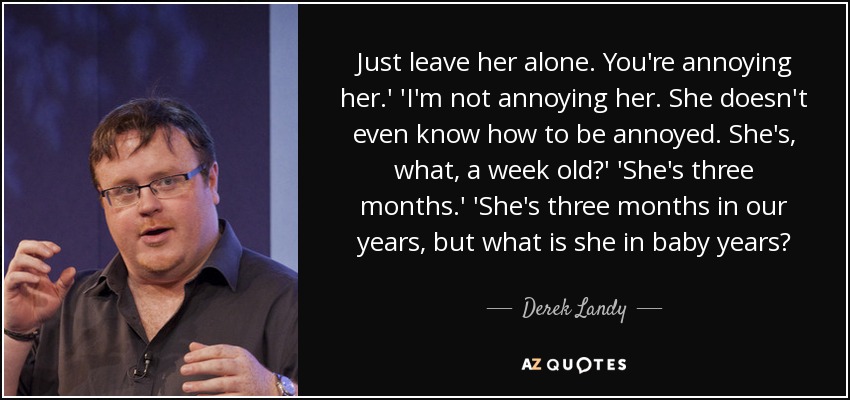 Just leave her alone. You're annoying her.' 'I'm not annoying her. She doesn't even know how to be annoyed. She's, what, a week old?' 'She's three months.' 'She's three months in our years, but what is she in baby years? - Derek Landy