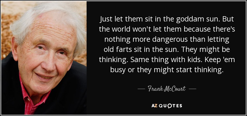 Just let them sit in the goddam sun. But the world won't let them because there's nothing more dangerous than letting old farts sit in the sun. They might be thinking. Same thing with kids. Keep 'em busy or they might start thinking. - Frank McCourt