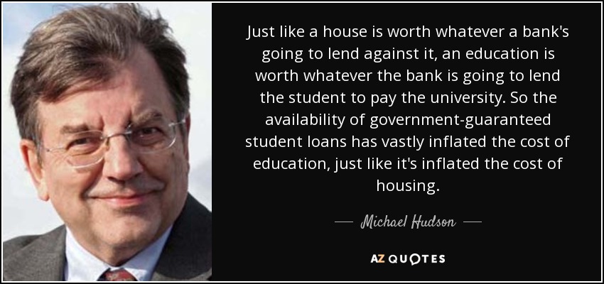 Just like a house is worth whatever a bank's going to lend against it, an education is worth whatever the bank is going to lend the student to pay the university. So the availability of government-guaranteed student loans has vastly inflated the cost of education, just like it's inflated the cost of housing. - Michael Hudson